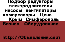 Подбор редукторы. электродвигатели, насосы, вентиляторы, компрессоры › Цена ­ 100 - Крым, Симферополь Бизнес » Оборудование   